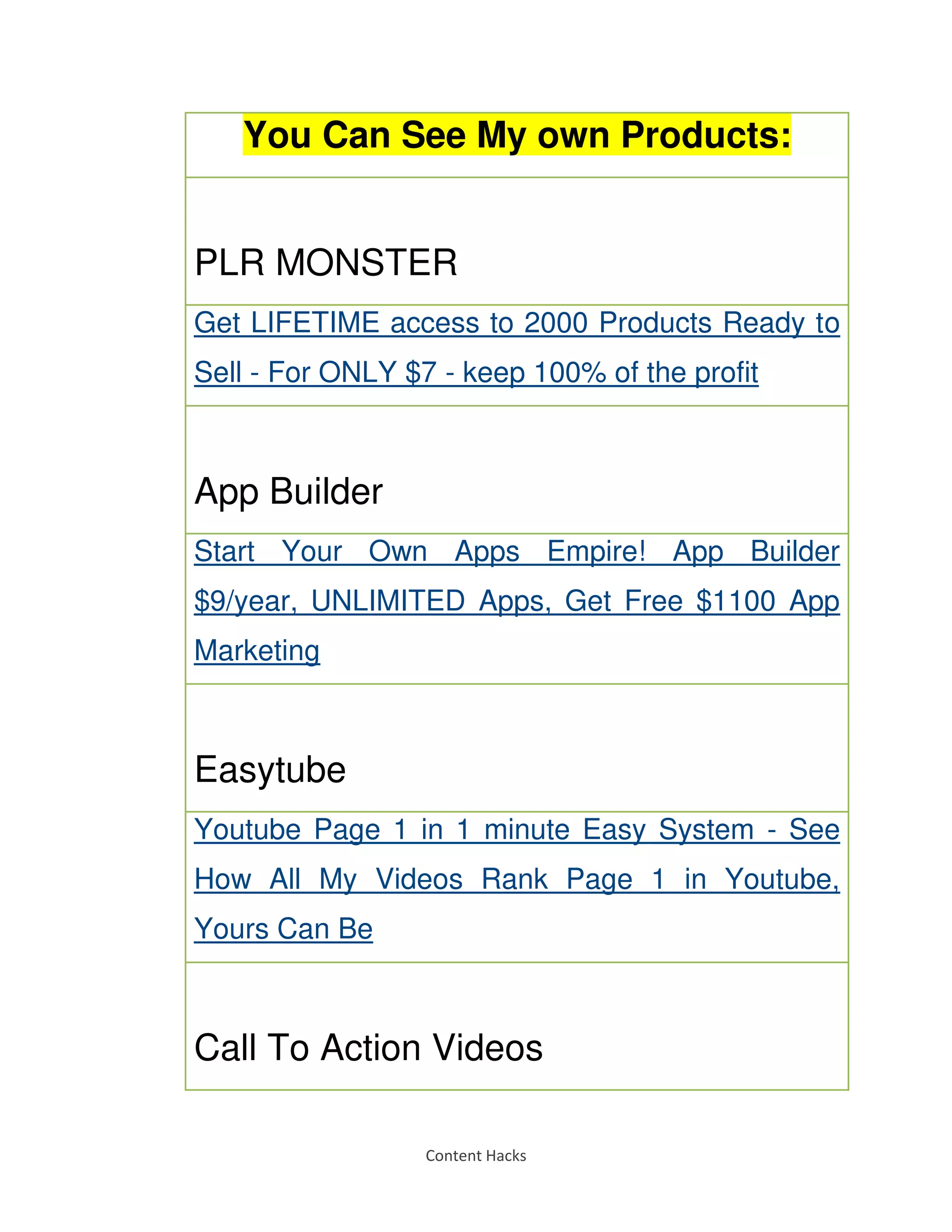 Content Hacks
You Can See My own Products:
PLR MONSTER
Get LIFETIME access to 2000 Products Ready to
Sell - For ONLY $7 - keep 100% of the profit
App Builder
Start Your Own Apps Empire! App Builder
$9/year, UNLIMITED Apps, Get Free $1100 App
Marketing
Easytube
Youtube Page 1 in 1 minute Easy System - See
How All My Videos Rank Page 1 in Youtube,
Yours Can Be
Call To Action Videos
 