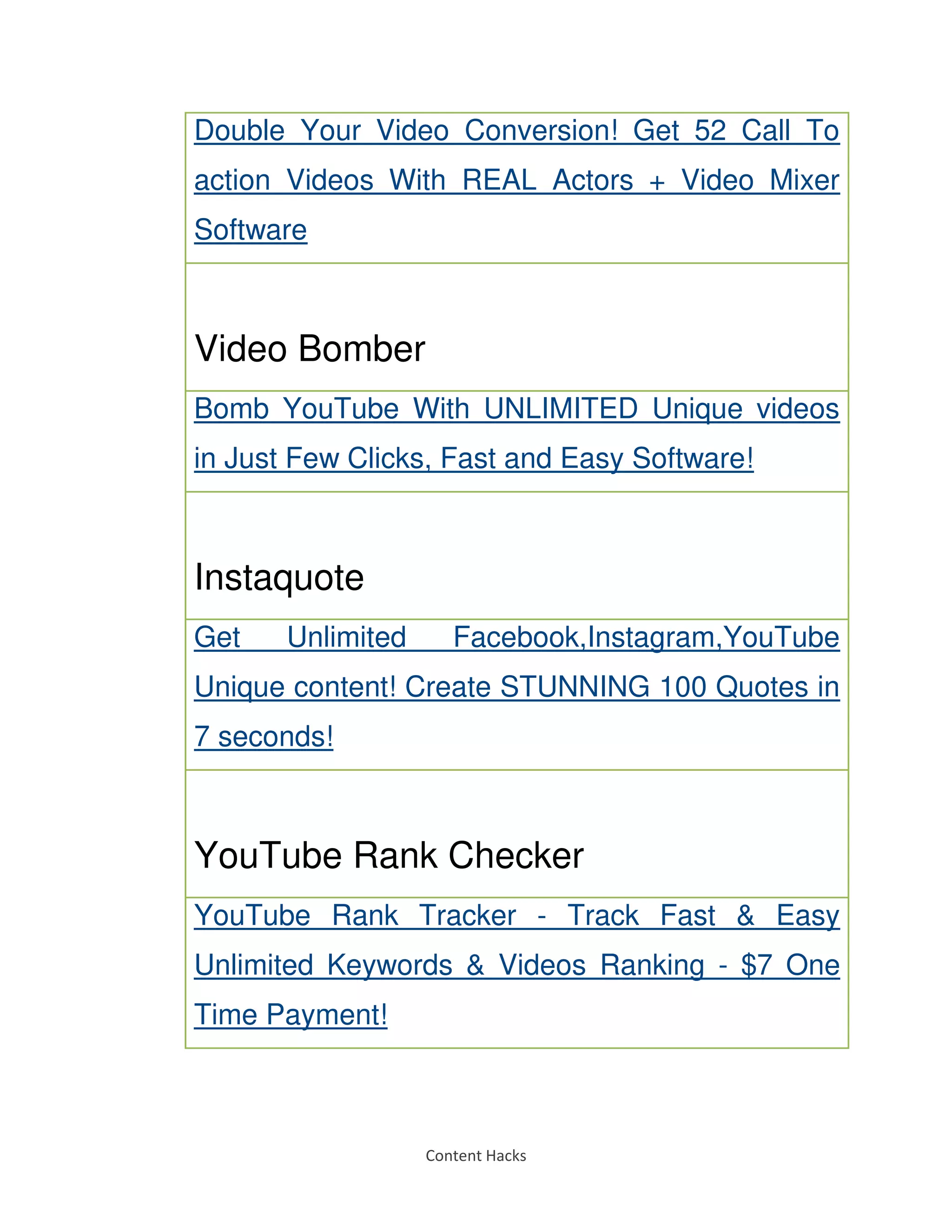 Content Hacks
Double Your Video Conversion! Get 52 Call To
action Videos With REAL Actors + Video Mixer
Software
Video Bomber
Bomb YouTube With UNLIMITED Unique videos
in Just Few Clicks, Fast and Easy Software!
Instaquote
Get Unlimited Facebook,Instagram,YouTube
Unique content! Create STUNNING 100 Quotes in
7 seconds!
YouTube Rank Checker
YouTube Rank Tracker - Track Fast & Easy
Unlimited Keywords & Videos Ranking - $7 One
Time Payment!
 