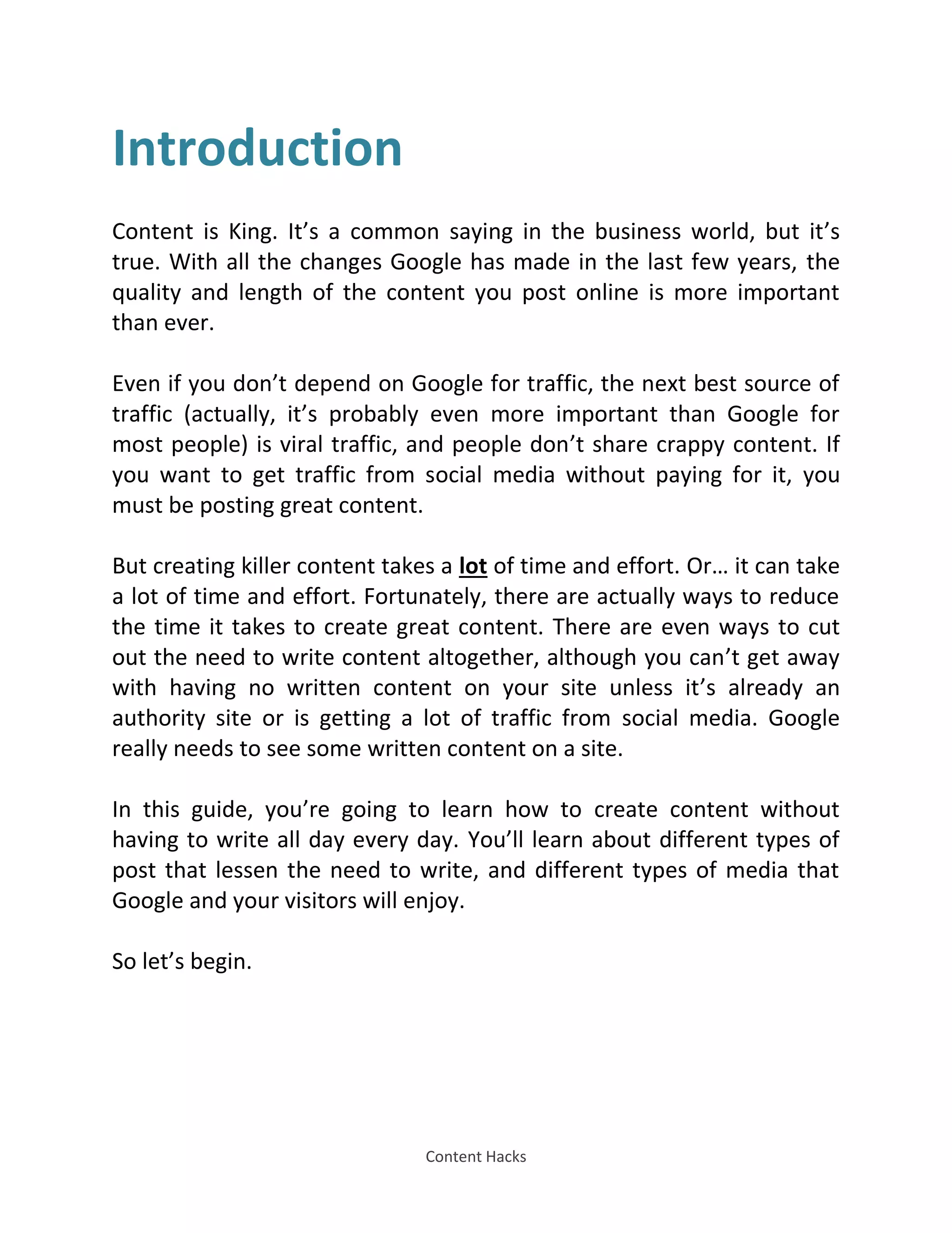 Content Hacks
Introduction
Content is King. It’s a common saying in the business world, but it’s
true. With all the changes Google has made in the last few years, the
quality and length of the content you post online is more important
than ever.
Even if you don’t depend on Google for traffic, the next best source of
traffic (actually, it’s probably even more important than Google for
most people) is viral traffic, and people don’t share crappy content. If
you want to get traffic from social media without paying for it, you
must be posting great content.
But creating killer content takes a lot of time and effort. Or… it can take
a lot of time and effort. Fortunately, there are actually ways to reduce
the time it takes to create great content. There are even ways to cut
out the need to write content altogether, although you can’t get away
with having no written content on your site unless it’s already an
authority site or is getting a lot of traffic from social media. Google
really needs to see some written content on a site.
In this guide, you’re going to learn how to create content without
having to write all day every day. You’ll learn about different types of
post that lessen the need to write, and different types of media that
Google and your visitors will enjoy.
So let’s begin.
 