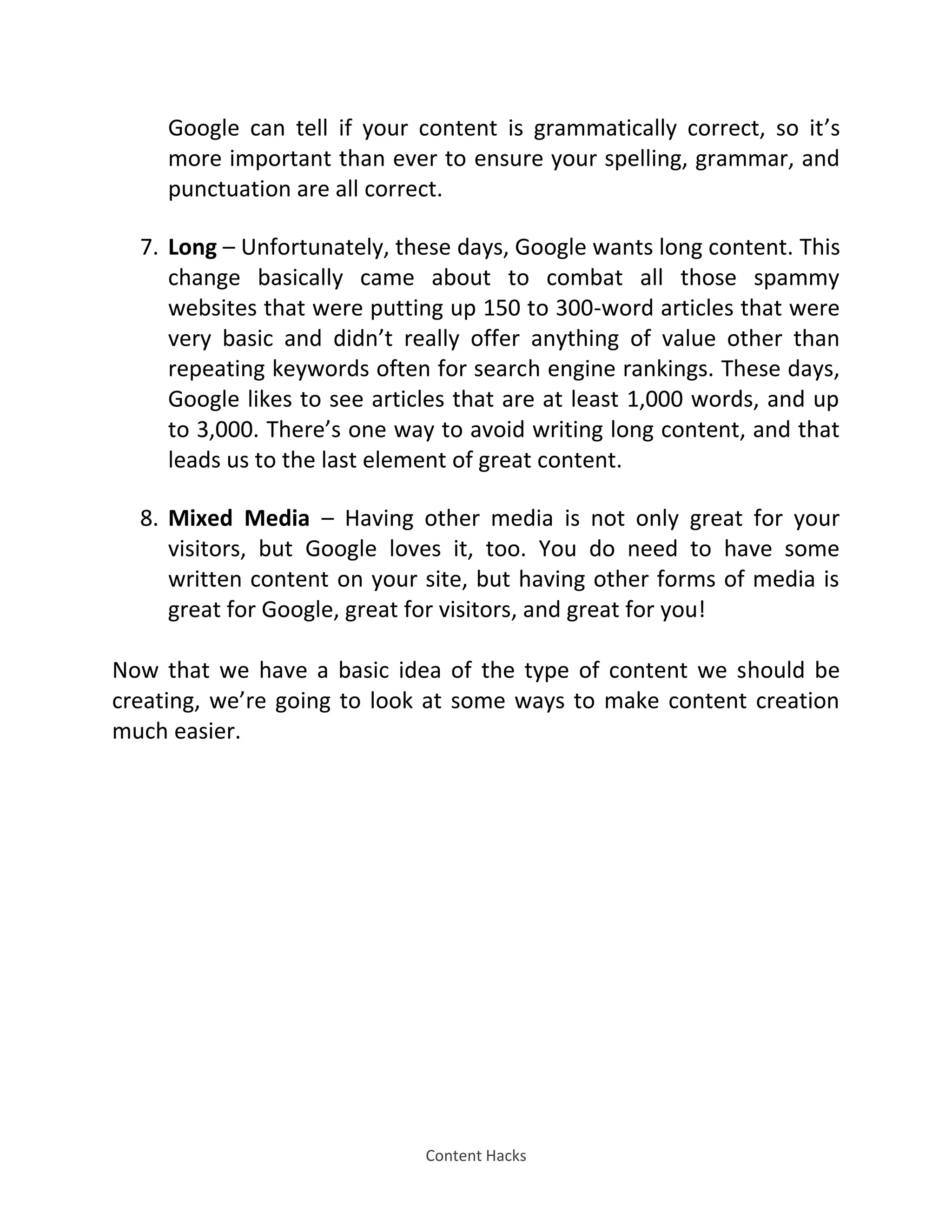 Content Hacks
Google can tell if your content is grammatically correct, so it’s
more important than ever to ensure your spelling, grammar, and
punctuation are all correct.
7. Long – Unfortunately, these days, Google wants long content. This
change basically came about to combat all those spammy
websites that were putting up 150 to 300-word articles that were
very basic and didn’t really offer anything of value other than
repeating keywords often for search engine rankings. These days,
Google likes to see articles that are at least 1,000 words, and up
to 3,000. There’s one way to avoid writing long content, and that
leads us to the last element of great content.
8. Mixed Media – Having other media is not only great for your
visitors, but Google loves it, too. You do need to have some
written content on your site, but having other forms of media is
great for Google, great for visitors, and great for you!
Now that we have a basic idea of the type of content we should be
creating, we’re going to look at some ways to make content creation
much easier.
 