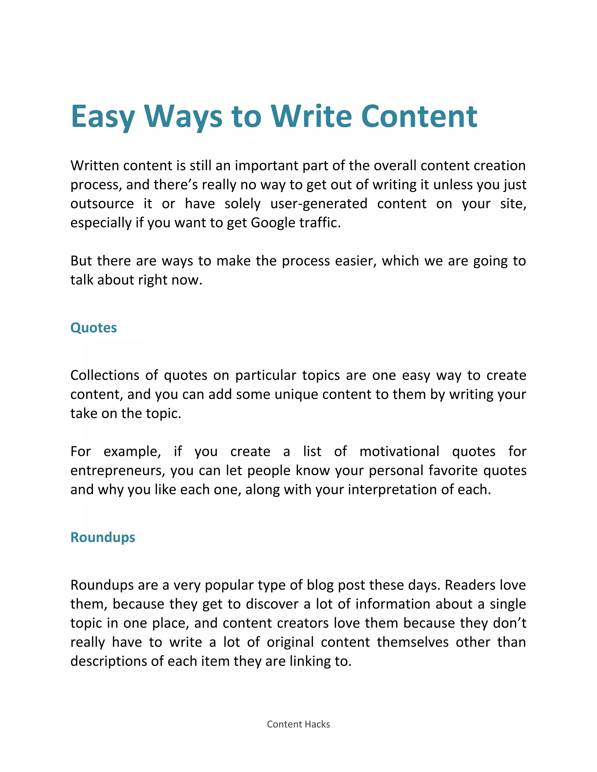 Content Hacks
Easy Ways to Write Content
Written content is still an important part of the overall content creation
process, and there’s really no way to get out of writing it unless you just
outsource it or have solely user-generated content on your site,
especially if you want to get Google traffic.
But there are ways to make the process easier, which we are going to
talk about right now.
Quotes
Collections of quotes on particular topics are one easy way to create
content, and you can add some unique content to them by writing your
take on the topic.
For example, if you create a list of motivational quotes for
entrepreneurs, you can let people know your personal favorite quotes
and why you like each one, along with your interpretation of each.
Roundups
Roundups are a very popular type of blog post these days. Readers love
them, because they get to discover a lot of information about a single
topic in one place, and content creators love them because they don’t
really have to write a lot of original content themselves other than
descriptions of each item they are linking to.
 