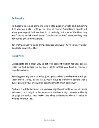 Content Hacks
Re-Blogging
Re-bogging is taking someone else’s blog post or article and publishing
it to your own site—with permission, of course. Sometimes people will
allow you to post their content in its entirety, but a lot of the time they
won’t want to risk the dreaded duplicate content issue, so they may
ask you to post only excerpts.
But that’s actually a good thing, because you won’t have to worry about
duplicate content, either.
Guest Posts
Guest posts are a great way to get free content written for you, but it’s
tricky to find people to do guest posts unless you have a relatively
popular website.
People generally want to write guest posts when they believe it will get
them more traffic. In this case, you’ll have to convince people that a
guest post on your site will be beneficial to them in some way.
Perhaps it will be because you do have significant traffic or social media
followers, or it might be because your site has a high domain authority
or page authority. Just make sure they understand there is value in
writing for your site.
 