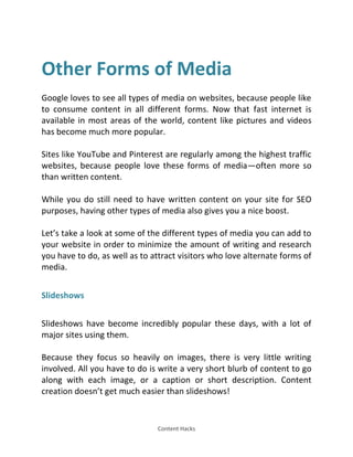 Content Hacks
Other Forms of Media
Google loves to see all types of media on websites, because people like
to consume content in all different forms. Now that fast internet is
available in most areas of the world, content like pictures and videos
has become much more popular.
Sites like YouTube and Pinterest are regularly among the highest traffic
websites, because people love these forms of media—often more so
than written content.
While you do still need to have written content on your site for SEO
purposes, having other types of media also gives you a nice boost.
Let’s take a look at some of the different types of media you can add to
your website in order to minimize the amount of writing and research
you have to do, as well as to attract visitors who love alternate forms of
media.
Slideshows
Slideshows have become incredibly popular these days, with a lot of
major sites using them.
Because they focus so heavily on images, there is very little writing
involved. All you have to do is write a very short blurb of content to go
along with each image, or a caption or short description. Content
creation doesn’t get much easier than slideshows!
 