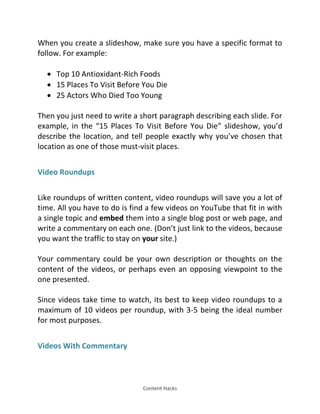 Content Hacks
When you create a slideshow, make sure you have a specific format to
follow. For example:
 Top 10 Antioxidant-Rich Foods
 15 Places To Visit Before You Die
 25 Actors Who Died Too Young
Then you just need to write a short paragraph describing each slide. For
example, in the 15 Places To Visit Before You Die slideshow, you’d
describe the location, and tell people exactly why you’ve chosen that
location as one of those must-visit places.
Video Roundups
Like roundups of written content, video roundups will save you a lot of
time. All you have to do is find a few videos on YouTube that fit in with
a single topic and embed them into a single blog post or web page, and
write a commentary on each one. (Don’t just link to the videos, because
you want the traffic to stay on your site.)
Your commentary could be your own description or thoughts on the
content of the videos, or perhaps even an opposing viewpoint to the
one presented.
Since videos take time to watch, its best to keep video roundups to a
maximum of 10 videos per roundup, with 3-5 being the ideal number
for most purposes.
Videos With Commentary
 