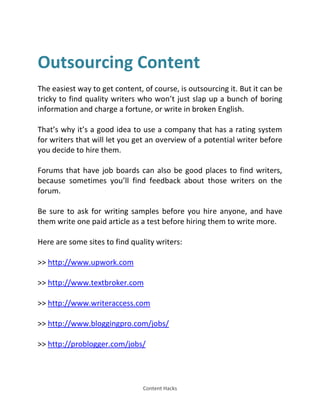 Content Hacks
Outsourcing Content
The easiest way to get content, of course, is outsourcing it. But it can be
tricky to find quality writers who won’t just slap up a bunch of boring
information and charge a fortune, or write in broken English.
That’s why it’s a good idea to use a company that has a rating system
for writers that will let you get an overview of a potential writer before
you decide to hire them.
Forums that have job boards can also be good places to find writers,
because sometimes you’ll find feedback about those writers on the
forum.
Be sure to ask for writing samples before you hire anyone, and have
them write one paid article as a test before hiring them to write more.
Here are some sites to find quality writers:
>> http://www.upwork.com
>> http://www.textbroker.com
>> http://www.writeraccess.com
>> http://www.bloggingpro.com/jobs/
>> http://problogger.com/jobs/
 