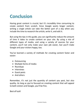 Content Hacks
Conclusion
Having great content is crucial, but it’s incredibly time consuming to
create content from scratch. Since Google wants longer content,
writing a single article can take the better part of a day when you
include the time to research the article, write it, and edit it.
But using the tips in this guide, you can significantly reduce the amount
of time it takes to create content on your site. By using a mix of
different types of media, and using a variety of sources for your
content, you’ll not only make your own job easier, but you’ll make
Google and your visitors happy, too.
You’ve learned a variety of methods for creating content faster and
easier:
 Outsourcing
 Multiple forms of media
 Roundups
 Interviews
 Guest posts
 And others
Remember, it’s not just the quantity of content you post, but also
quality. As long as you’re focused on creating content that will appeal
to both visitors and Google, you’ll be fine.
Best of luck!
 