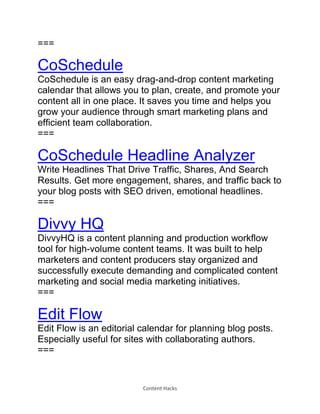 Content Hacks
===
CoSchedule
CoSchedule is an easy drag-and-drop content marketing
calendar that allows you to plan, create, and promote your
content all in one place. It saves you time and helps you
grow your audience through smart marketing plans and
efficient team collaboration.
===
CoSchedule Headline Analyzer
Write Headlines That Drive Traffic, Shares, And Search
Results. Get more engagement, shares, and traffic back to
your blog posts with SEO driven, emotional headlines.
===
Divvy HQ
DivvyHQ is a content planning and production workflow
tool for high-volume content teams. It was built to help
marketers and content producers stay organized and
successfully execute demanding and complicated content
marketing and social media marketing initiatives.
===
Edit Flow
Edit Flow is an editorial calendar for planning blog posts.
Especially useful for sites with collaborating authors.
===
 