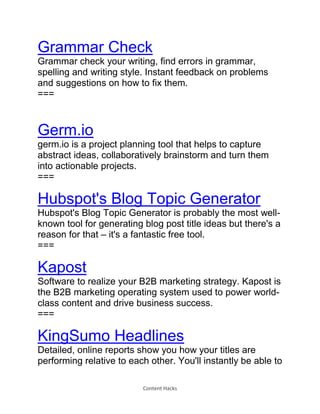 Content Hacks
Grammar Check
Grammar check your writing, find errors in grammar,
spelling and writing style. Instant feedback on problems
and suggestions on how to fix them.
===
Germ.io
germ.io is a project planning tool that helps to capture
abstract ideas, collaboratively brainstorm and turn them
into actionable projects.
===
Hubspot's Blog Topic Generator
Hubspot's Blog Topic Generator is probably the most well-
known tool for generating blog post title ideas but there's a
reason for that – it's a fantastic free tool.
===
Kapost
Software to realize your B2B marketing strategy. Kapost is
the B2B marketing operating system used to power world-
class content and drive business success.
===
KingSumo Headlines
Detailed, online reports show you how your titles are
performing relative to each other. You'll instantly be able to
 