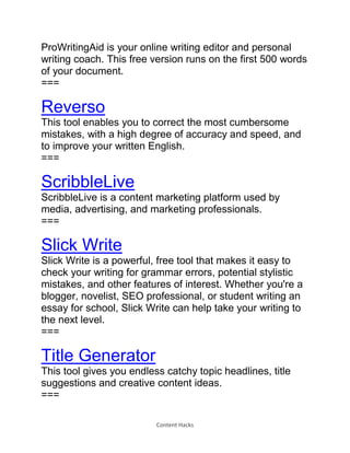 Content Hacks
ProWritingAid is your online writing editor and personal
writing coach. This free version runs on the first 500 words
of your document.
===
Reverso
This tool enables you to correct the most cumbersome
mistakes, with a high degree of accuracy and speed, and
to improve your written English.
===
ScribbleLive
ScribbleLive is a content marketing platform used by
media, advertising, and marketing professionals.
===
Slick Write
Slick Write is a powerful, free tool that makes it easy to
check your writing for grammar errors, potential stylistic
mistakes, and other features of interest. Whether you're a
blogger, novelist, SEO professional, or student writing an
essay for school, Slick Write can help take your writing to
the next level.
===
Title Generator
This tool gives you endless catchy topic headlines, title
suggestions and creative content ideas.
===
 