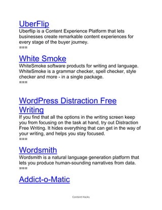 Content Hacks
UberFlip
Uberflip is a Content Experience Platform that lets
businesses create remarkable content experiences for
every stage of the buyer journey.
===
White Smoke
WhiteSmoke software products for writing and language.
WhiteSmoke is a grammar checker, spell checker, style
checker and more - in a single package.
===
WordPress Distraction Free
Writing
If you find that all the options in the writing screen keep
you from focusing on the task at hand, try out Distraction
Free Writing. It hides everything that can get in the way of
your writing, and helps you stay focused.
===
Wordsmith
Wordsmith is a natural language generation platform that
lets you produce human-sounding narratives from data.
===
Addict-o-Matic
 