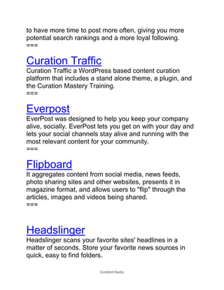 Content Hacks
to have more time to post more often, giving you more
potential search rankings and a more loyal following.
===
Curation Traffic
Curation Traffic a WordPress based content curation
platform that includes a stand alone theme, a plugin, and
the Curation Mastery Training.
===
Everpost
EverPost was designed to help you keep your company
alive, socially. EverPost lets you get on with your day and
lets your social channels stay alive and running with the
most relevant content for your community.
===
Flipboard
It aggregates content from social media, news feeds,
photo sharing sites and other websites, presents it in
magazine format, and allows users to "flip" through the
articles, images and videos being shared.
===
Headslinger
Headslinger scans your favorite sites' headlines in a
matter of seconds. Store your favorite news sources in
quick, easy to find folders.
 