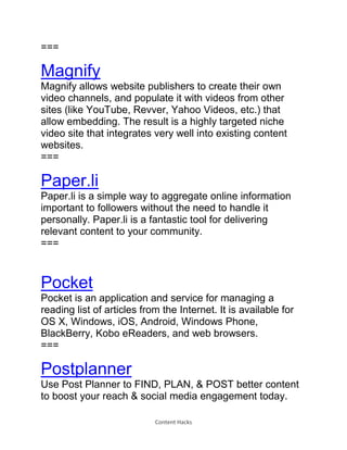 Content Hacks
===
Magnify
Magnify allows website publishers to create their own
video channels, and populate it with videos from other
sites (like YouTube, Revver, Yahoo Videos, etc.) that
allow embedding. The result is a highly targeted niche
video site that integrates very well into existing content
websites.
===
Paper.li
Paper.li is a simple way to aggregate online information
important to followers without the need to handle it
personally. Paper.li is a fantastic tool for delivering
relevant content to your community.
===
Pocket
Pocket is an application and service for managing a
reading list of articles from the Internet. It is available for
OS X, Windows, iOS, Android, Windows Phone,
BlackBerry, Kobo eReaders, and web browsers.
===
Postplanner
Use Post Planner to FIND, PLAN, & POST better content
to boost your reach & social media engagement today.
 