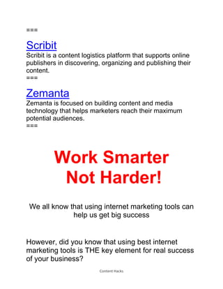 Content Hacks
===
Scribit
Scribit is a content logistics platform that supports online
publishers in discovering, organizing and publishing their
content.
===
Zemanta
Zemanta is focused on building content and media
technology that helps marketers reach their maximum
potential audiences.
===
Work Smarter
Not Harder!
We all know that using internet marketing tools can
help us get big success
However, did you know that using best internet
marketing tools is THE key element for real success
of your business?
 