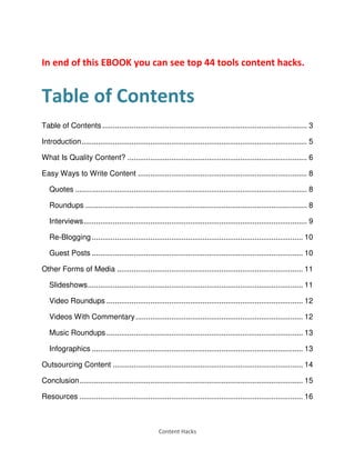 Content Hacks
In end of this EBOOK you can see top 44 tools content hacks.
Table of Contents
Table of Contents .................................................................................................. 3
Introduction............................................................................................................ 5
What Is Quality Content? ...................................................................................... 6
Easy Ways to Write Content ................................................................................. 8
Quotes ............................................................................................................... 8
Roundups .......................................................................................................... 8
Interviews........................................................................................................... 9
Re-Blogging ..................................................................................................... 10
Guest Posts ..................................................................................................... 10
Other Forms of Media ......................................................................................... 11
Slideshows....................................................................................................... 11
Video Roundups .............................................................................................. 12
Videos With Commentary................................................................................ 12
Music Roundups .............................................................................................. 13
Infographics ..................................................................................................... 13
Outsourcing Content ........................................................................................... 14
Conclusion........................................................................................................... 15
Resources ........................................................................................................... 16
 