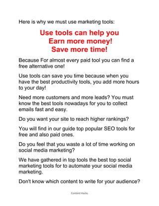 Content Hacks
Here is why we must use marketing tools:
Use tools can help you
Earn more money!
Save more time!
Because For almost every paid tool you can find a
free alternative one!
Use tools can save you time because when you
have the best productivity tools, you add more hours
to your day!
Need more customers and more leads? You must
know the best tools nowadays for you to collect
emails fast and easy.
Do you want your site to reach higher rankings?
You will find in our guide top popular SEO tools for
free and also paid ones.
Do you feel that you waste a lot of time working on
social media marketing?
We have gathered in top tools the best top social
marketing tools for to automate your social media
marketing.
Don't know which content to write for your audience?
 