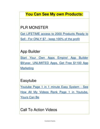 Content Hacks
You Can See My own Products:
PLR MONSTER
Get LIFETIME access to 2000 Products Ready to
Sell - For ONLY $7 - keep 100% of the profit
App Builder
Start Your Own Apps Empire! App Builder
$9/year, UNLIMITED Apps, Get Free $1100 App
Marketing
Easytube
Youtube Page 1 in 1 minute Easy System - See
How All My Videos Rank Page 1 in Youtube,
Yours Can Be
Call To Action Videos
 