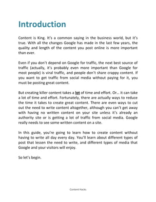 Content Hacks
Introduction
Content is King. It’s a common saying in the business world, but it’s
true. With all the changes Google has made in the last few years, the
quality and length of the content you post online is more important
than ever.
Even if you don’t depend on Google for traffic, the next best source of
traffic (actually, it’s probably even more important than Google for
most people) is viral traffic, and people don’t share crappy content. If
you want to get traffic from social media without paying for it, you
must be posting great content.
But creating killer content takes a lot of time and effort. Or… it can take
a lot of time and effort. Fortunately, there are actually ways to reduce
the time it takes to create great content. There are even ways to cut
out the need to write content altogether, although you can’t get away
with having no written content on your site unless it’s already an
authority site or is getting a lot of traffic from social media. Google
really needs to see some written content on a site.
In this guide, you’re going to learn how to create content without
having to write all day every day. You’ll learn about different types of
post that lessen the need to write, and different types of media that
Google and your visitors will enjoy.
So let’s begin.
 