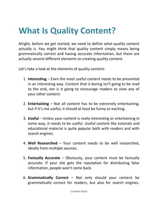 Content Hacks
What Is Quality Content?
Alright, before we get started, we need to define what quality content
actually is. You might think that quality content simply means being
grammatically correct and having accurate information, but there are
actually several different elements to creating quality content.
Let’s take a look at the elements of quality content:
1. Interesting – Even the most useful content needs to be presented
in an interesting way. Content that is boring isn’t going to be read
to the end, nor is it going to encourage readers to view any of
your other content.
2. Entertaining – Not all content has to be extremely entertaining,
but if it’s not useful, it should at least be funny or exciting.
3. Useful – Unless your content is really interesting or entertaining in
some way, it needs to be useful. Useful content like tutorials and
educational material is quite popular both with readers and with
search engines.
4. Well Researched – Your content needs to be well researched,
ideally from multiple sources.
5. Factually Accurate – Obviously, your content must be factually
accurate. If your site gets the reputation for distributing false
information, people won’t come back.
6. Grammatically Correct – Not only should your content be
grammatically correct for readers, but also for search engines.
 