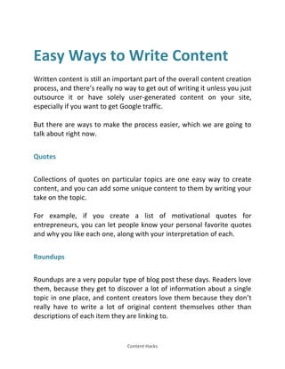 Content Hacks
Easy Ways to Write Content
Written content is still an important part of the overall content creation
process, and there’s really no way to get out of writing it unless you just
outsource it or have solely user-generated content on your site,
especially if you want to get Google traffic.
But there are ways to make the process easier, which we are going to
talk about right now.
Quotes
Collections of quotes on particular topics are one easy way to create
content, and you can add some unique content to them by writing your
take on the topic.
For example, if you create a list of motivational quotes for
entrepreneurs, you can let people know your personal favorite quotes
and why you like each one, along with your interpretation of each.
Roundups
Roundups are a very popular type of blog post these days. Readers love
them, because they get to discover a lot of information about a single
topic in one place, and content creators love them because they don’t
really have to write a lot of original content themselves other than
descriptions of each item they are linking to.
 