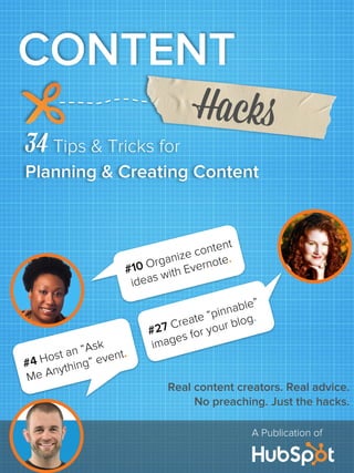 A Publication of
34 Tips & Tricks for
Planning & Creating Content
CONTENT
Hacks
#4 Host an “Ask
Me Anything” event.
#27 Create “pinnable”
images for your blog.
#10 Organize content
ideas with Evernote.
Real content creators. Real advice.
No preaching. Just the hacks.
 