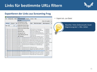 11
•  Export	
  als	
  .csv-­‐Datei	
  
	
  
Links	
  für	
  bes2mmte	
  URLs	
  ﬁltern	
  
Expor2eren	
  der	
  Links	
  aus	
  Screaming	
  Frog	
  
Beachte:	
  Hohe	
  Zeilenanzahl,	
  Excel-­‐
Begrenzung	
  bei	
  1.	
  Mio.	
  Zeilen	
  
	
  
 