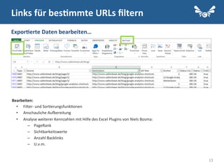 13
Links	
  für	
  bes2mmte	
  URLs	
  ﬁltern	
  
Expor2erte	
  Daten	
  bearbeiten…	
  
Bearbeiten:	
  
•  Filter-­‐	
  und	
  Sor.erungsfunk.onen	
  
•  Anschauliche	
  AuIereitung	
  
•  Analyse	
  weiterer	
  Kennzahlen	
  mit	
  Hilfe	
  des	
  Excel	
  Plugins	
  von	
  Niels	
  Bosma:	
  
–  PageRank	
  
–  Sichtbarkeitswerte	
  
–  Anzahl	
  Backlinks	
  
–  U.v.m.	
  
 