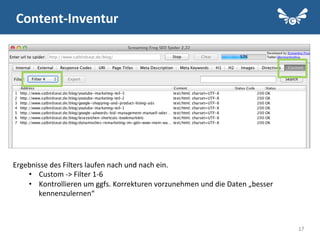 17
Content-­‐Inventur	
  
Ergebnisse	
  des	
  Filters	
  laufen	
  nach	
  und	
  nach	
  ein.	
  	
  
•  Custom	
  -­‐>	
  Filter	
  1-­‐6	
  
•  Kontrollieren	
  um	
  ggfs.	
  Korrekturen	
  vorzunehmen	
  und	
  die	
  Daten	
  „besser	
  
kennenzulernen“	
  	
  
 