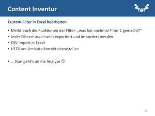 18
Content	
  Inventur	
  
•  Merkt	
  euch	
  die	
  Funk.onen	
  der	
  Filter:	
  „was	
  hat	
  nochmal	
  Filter	
  1	
  gemacht?“	
  
•  Jeder	
  Filter	
  muss	
  einzeln	
  expor.ert	
  und	
  impor.ert	
  werden	
  
•  CSV	
  Import	
  in	
  Excel	
  
•  UTF8	
  um	
  Umlaute	
  korrekt	
  darzustellen	
  
•  ...	
  Nun	
  geht‘s	
  an	
  die	
  Analyse	
  J	
  
Custom	
  Filter	
  in	
  Excel	
  bearbeiten	
  
 