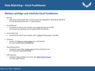 19
Data	
  Matching	
  –	
  Excel	
  Funk2onen	
  
•  Wenn()	
  
–  Gibt	
  einen	
  bes.mmten	
  Wert	
  zurück,	
  wenn	
  die	
  angegebene	
  Bedingung	
  WAHR	
  ist	
  
z.B.	
  bei	
  Ranking	
  Posi.onen	
  >>	
  Top10	
  Ja/Nein	
  
•  SummWenn()	
  
–  Summiert	
  die	
  Werte	
  einer	
  Spalte,	
  wenn	
  eine	
  Bedingung	
  eintrin	
  
z.B.	
  Anzahl	
  von	
  Backlinks	
  für	
  ein	
  bes.mmtes	
  Verzeichnis	
  
•  SummeWenns()	
  
–  Summiert	
  die	
  Werte	
  einer	
  Spalte,	
  wenn	
  mehre	
  Bedingungen	
  eintreﬀen	
  
•  Sor.eren	
  
–  Sor.ert	
  die	
  Werte	
  in	
  einer	
  Spalte	
  Auf-­‐	
  und	
  Abwärts	
  
z.B.	
  sehr	
  nützlich	
  beim	
  SVERWEIS()	
  
•  Gleichheitszeichen	
  
–  Vergleicht	
  zwei	
  Zellen	
  miteinander	
  ob	
  diese	
  iden.sch	
  sind	
  
z.B.	
  Canonical-­‐tag	
  Überprüfung	
  
•  UrlProperty()	
  
–  Extrahiert	
  Eigenschajen	
  aus	
  einer	
  URL	
  (SEO	
  Tools	
  for	
  Excel)	
  
z.B.	
  Host	
  oder	
  Domain	
  
Weitere	
  wich2ge	
  und	
  nützliche	
  Excel	
  Funk2onen	
  
Follow me on Twitter: @StephanW
 