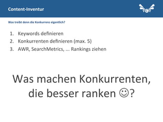 Was	
  treibt	
  denn	
  die	
  Konkurrenz	
  eigentlich?	
  
1.  Keywords	
  deﬁnieren	
  
2.  Konkurrenten	
  deﬁnieren	
  (max.	
  5)	
  
3.  AWR,	
  SearchMetrics,	
  ...	
  Rankings	
  ziehen	
  
	
  
	
  
Was	
  machen	
  Konkurrenten,	
  
die	
  besser	
  ranken	
  J?	
  
	
  
Content-­‐Inventur	
  
 
