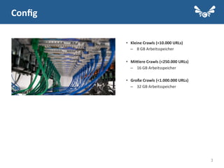 3
Conﬁg	
  
•  Kleine	
  Crawls	
  (<10.000	
  URLs)	
  
–  8	
  GB	
  Arbeitsspeicher	
  
	
  
•  MiElere	
  Crawls	
  (<250.000	
  URLs)	
  
–  16	
  GB	
  Arbeitsspeicher	
  
	
  
•  Große	
  Crawls	
  (<1.000.000	
  URLs)	
  
–  32	
  GB	
  Arbeitsspeicher	
  
 