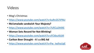 Videos
• Mog’s Christmas
• https://www.youtube.com/watch?v=kuRn2S7iPNU
• Ma’amalade sandwich Your Majesty?
• https://www.youtube.com/watch?v=7UfiCa244XE
• Woman Sets Record for Not-Blinking!
• https://www.youtube.com/watch?v=zFCkbut6ijM
• Carlton Beer Draught - It´s a BIG Ad
• https://www.youtube.com/watch?v=Pw_twlhaUgE
 