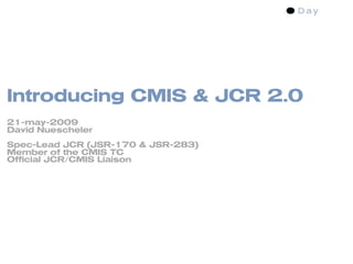 Introducing CMIS & JCR 2.0
21-may-2009
David Nuescheler
Spec-Lead JCR (JSR-170 & JSR-283)
Member of the CMIS TC
Official JCR/CMIS Liaison
 