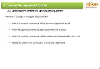 2. Content Management Activities 2.3. Uploading new content and updating existing content The Content Manager is the agent responsible for: Inserting, updating or removing all the documentation in the portal Inserting, updating or removing pictures and banners available Inserting, updating or removing movies and other media available in the portal Editing the user access permissions to functions and content 