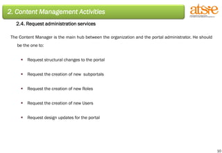 2. Content Management Activities 2.4. Request administration services The Content Manager is the main hub between the organization and the portal administrator. He should be the one to: Request structural changes to the portal Request the creation of new  subportals Request the creation of new Roles Request the creation of new Users Request design updates for the portal 
