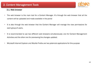 3. Content Management Tools 3.1. Web browser The web browser is the main tool for a Content Manager. It’s through the web browser that all the content will be uploaded and made available in the portal It is also through the web browser that the Content Manager will manage the view permissions for each group of users. It is recommended to use two different web browsers simultaneously: one for Contant Management Activities and the other one for previewing the changes updated. Microsoft Internet Explorer and Mozilla Firefox are two potencial applications for this purpose 
