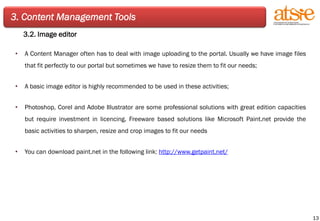 3. Content Management Tools 3.2. Image editor A Content Manager often has to deal with image uploading to the portal. Usually we have image files that fit perfectly to our portal but sometimes we have to resize them to fit our needs; A basic image editor is highly recommended to be used in these activities; Photoshop, Corel and Adobe Illustrator are some professional solutions with great edition capacities but require investment in licencing. Freeware based solutions like Microsoft Paint.net provide the basic activities to sharpen, resize and crop images to fit our needs You can download paint.net in the following link:  http://www.getpaint.net/ 