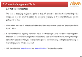 3. Content Management Tools 3.4. Web based image tools The need to displaying images in a portal is daily. We should be capable of understanding if the images we need are simply to addorn the text we’re developing or if we intend to have a specific gallery with photos. When addorning a text, it is likely to simply upload documents into the portal and display them in the correct place. If we intend to make a gallery available it would be interesting to use a web based free image tool. Slide.com and Slideroll.com are good examples of easy ways to create slideshows, hosting the images somewhere else other than your portal (which is good to avoid increasing hosting fees) and having an interesting dynamic effect in our portal.  Visit the websites in  www.slide.com  and  www.slideroll.com  for more information 