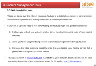 3. Content Management Tools 3.5. Web based video tools Videos are taking over the internet nowadays. Youtube is a global phenomenum of communication and individual expression and is being widely used by the enterprise world too. If you want to upload a video to your portal hosting it in Youtube might be a good solutions since: It allows you to host your video in another server (avoiding increasing costs of your hosting services); Allows you to use Google indexing services to promote your organization through Youtube; Increases the video streaming capability since it is a dedicaded video hosting service that a general web hosting solution cannot provide Having an account in  www.youtube.com  is probably a good solution. Local provides can be also interesting, deppending of your organization scope. For Portugal try  http://videos.sapo.pt/   