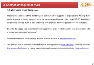 3. Content Management Tools 3.6. Web based presentation tools Presentations are one of the most frequent communication supports in organizations. Making them available online is hardly explored since the presentation files are often heavy (10-20 Megabites) which would cost too much to host and would have a terrible download performance for end users. Recently developed web presentation hosting solutions allow you to transform your presentation into a simple user controlled “slideshow”. Slideshare.net offers this possibility. You can open an account in  www.slideshare.net This presentation is available in SlideShare.net and replicated in  www.atsie.com . Send me an email ( [email_address] ) to have a loggin to access the presentation in our website ( www.atsie.com ). 