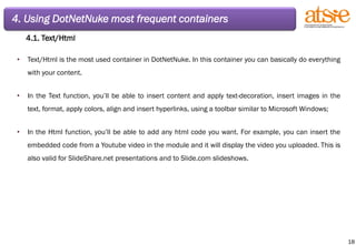 4. Using DotNetNuke most frequent containers 4.1. Text/Html Text/Html is the most used container in DotNetNuke. In this container you can basically do everything with your content. In the Text function, you’ll be able to insert content and apply text-decoration, insert images in the text, format, apply colors, align and insert hyperlinks, using a toolbar similar to Microsoft Windows; In the Html function, you’ll be able to add any html code you want. For example, you can insert the embedded code from a Youtube video in the module and it will display the video you uploaded. This is also valid for SlideShare.net presentations and to Slide.com slideshows. 