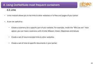 4. Using DotNetNuke most frequent containers 4.3. Links Links module allows you to list links to other websites or to files and pages of your portal It can be usefull to: Create a submenu for a specific part of your website. For example, inside the “Who we are” main option, you can have a submenu with 4 links: Mission, Vision, Objectives and Values; Create a set of recommended links to other websites; Create a set of links to specific documents in your portal; 
