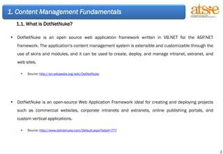 DotNetNuke is an open source web application framework written in VB.NET for the ASP.NET framework. The application's content management system is extensible and customizable through the use of skins and modules, and it can be used to create, deploy, and manage intranet, extranet, and web sites. Source :  http://en.wikipedia.org/wiki/DotNetNuke DotNetNuke is an open-source Web Application Framework ideal for creating and deploying projects such as commercial websites, corporate intranets and extranets, online publishing portals, and custom vertical applications.   Source:  http://www.dotnetnuke.com/Default.aspx?tabid=777 1. Content Management Fundamentals 1.1. What is DotNetNuke? 
