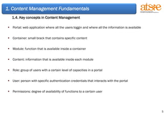 1. Content Management Fundamentals 1.4. Key concepts in Content Management Portal: web application where all the users loggin and where all the information is available Container: small brack that contains specific content Module: function that is available inside a container Content: information that is available inside each module Role: group of users with a certain level of capacities in a portal User: person with specific authentication credentials that interacts with the portal Permissions: degree of availability of functions to a certain user 