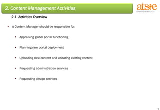 2. Content Management Activities 2.1. Activities Overview A Content Manager should be responsible for: Appraising global portal functioning Planning new portal deployment Uploading new content and updating existing content Requesting administration services Requesting design services 