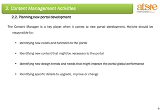 2. Content Management Activities 2.2. Planning new portal development The Content Manager is a key player when it comes to new portal development. He/she should be responsible for: Identifying new needs and functions to the portal Identifying new content that might be necessary to the portal Identifying new design trends and needs that might improve the portal global performance Identifying specific details to upgrade, improve or change 