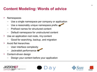 Content Modeling: Words of advice Namespaces Use a single namespace per company or application Use a reasonably unique namespace prefix Prefixed names for structured content Default namespace for unstructured content Use an application root node, /my:content Good for searching, backup, and migration Avoid flat hierarchies User interface complexity Jackrabbit performance Content-driven design Design your content before your application 