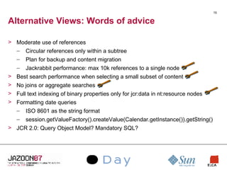 Alternative Views: Words of advice Moderate use of references Circular references only within a subtree Plan for backup and content migration Jackrabbit performance: max 10k references to a single node Best search performance when selecting a small subset of content No joins or aggregate searches Full text indexing of binary properties only for jcr:data in nt:resource nodes Formatting date queries ISO 8601 as the string format session.getValueFactory().createValue(Calendar.getInstance()).getString() JCR 2.0: Query Object Model? Mandatory SQL? 