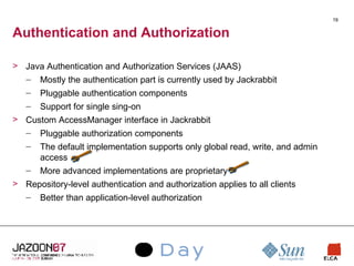 Authentication and Authorization Java Authentication and Authorization Services (JAAS) Mostly the authentication part is currently used by Jackrabbit Pluggable authentication components Support for single sing-on Custom AccessManager interface in Jackrabbit Pluggable authorization components The default implementation supports only global read, write, and admin access More advanced implementations are proprietary Repository-level authentication and authorization applies to all clients Better than application-level authorization 