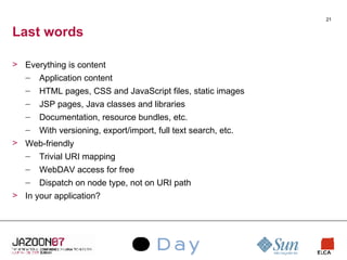 Last words Everything is content Application content HTML pages, CSS and JavaScript files, static images JSP pages, Java classes and libraries Documentation, resource bundles, etc. With versioning, export/import, full text search, etc. Web-friendly Trivial URI mapping WebDAV access for free Dispatch on node type, not on URI path In your application? 